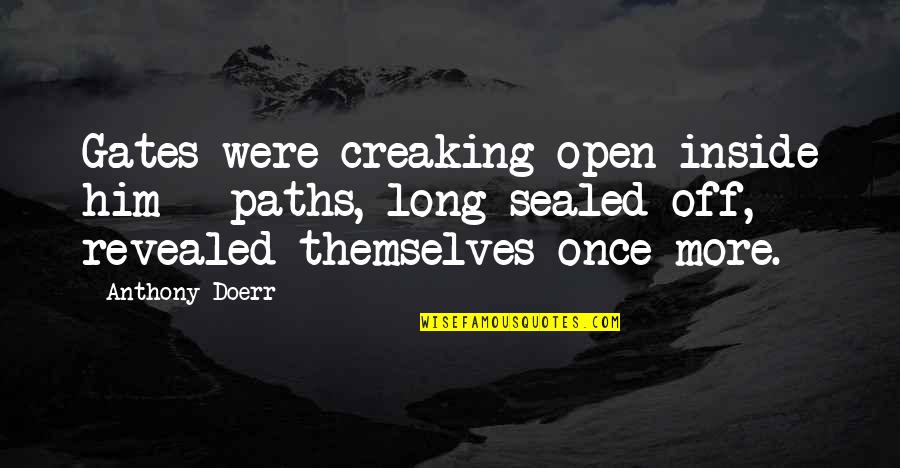 Epitomizing Pronunciation Quotes By Anthony Doerr: Gates were creaking open inside him - paths, Epitomizing Pronunciation Quotes By Anthony Doerr: Gates were creaking open inside him - paths,