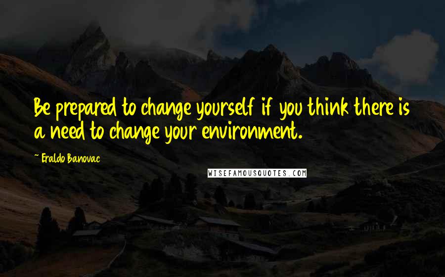 Eraldo Banovac quotes: Be prepared to change yourself if you think there is a need to change your environment.