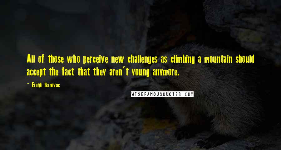 Eraldo Banovac quotes: All of those who perceive new challenges as climbing a mountain should accept the fact that they aren't young anymore. Eraldo Banovac quotes: All of those who perceive new challenges as climbing a mountain should accept the fact that they aren't young anymore.