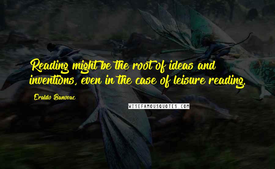 Eraldo Banovac quotes: Reading might be the root of ideas and inventions, even in the case of leisure reading.