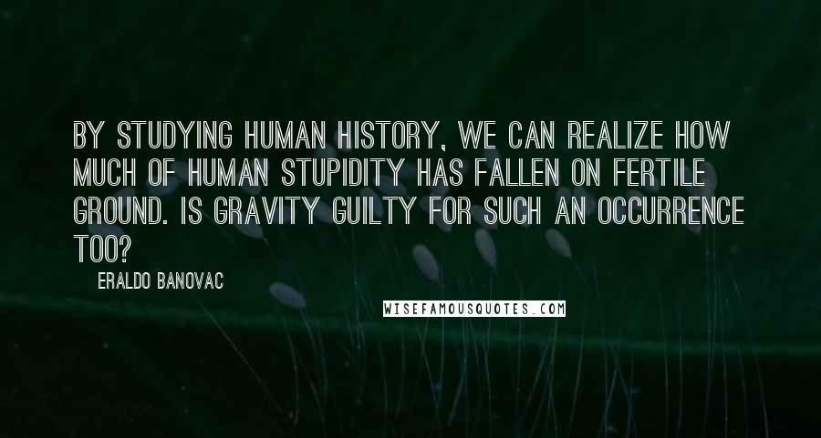 Eraldo Banovac quotes: By studying human history, we can realize how much of human stupidity has fallen on fertile ground. Is gravity guilty for such an occurrence too? Eraldo Banovac quotes: By studying human history, we can realize how much of human stupidity has fallen on fertile ground. Is gravity guilty for such an occurrence too?