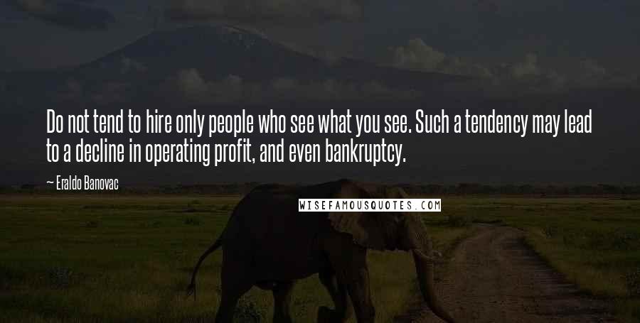 Eraldo Banovac quotes: Do not tend to hire only people who see what you see. Such a tendency may lead to a decline in operating profit, and even bankruptcy. Eraldo Banovac quotes: Do not tend to hire only people who see what you see. Such a tendency may lead to a decline in operating profit, and even bankruptcy.
