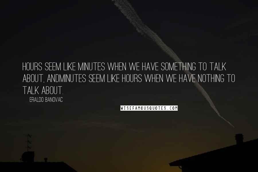 Eraldo Banovac quotes: Hours seem like minutes when we have something to talk about, andminutes seem like hours when we have nothing to talk about. Eraldo Banovac quotes: Hours seem like minutes when we have something to talk about, andminutes seem like hours when we have nothing to talk about.