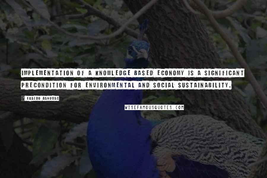 Eraldo Banovac quotes: Implementation of a knowledge based economy is a significant precondition for environmental and social sustainability. Eraldo Banovac quotes: Implementation of a knowledge based economy is a significant precondition for environmental and social sustainability.