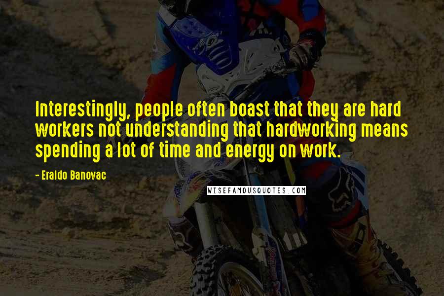 Eraldo Banovac quotes: Interestingly, people often boast that they are hard workers not understanding that hardworking means spending a lot of time and energy on work. Eraldo Banovac quotes: Interestingly, people often boast that they are hard workers not understanding that hardworking means spending a lot of time and energy on work.
