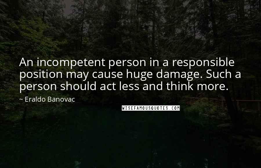 Eraldo Banovac quotes: An incompetent person in a responsible position may cause huge damage. Such a person should act less and think more.