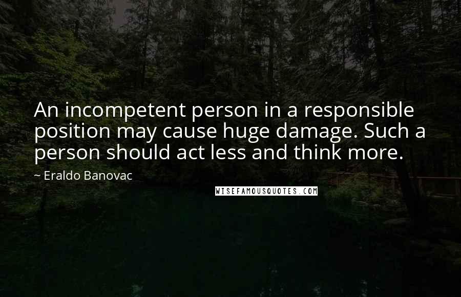 Eraldo Banovac quotes: An incompetent person in a responsible position may cause huge damage. Such a person should act less and think more. Eraldo Banovac quotes: An incompetent person in a responsible position may cause huge damage. Such a person should act less and think more.