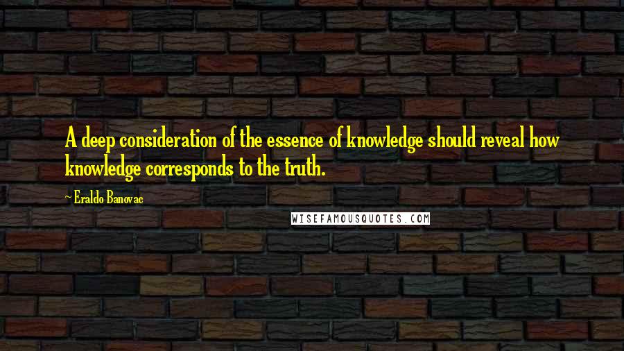 Eraldo Banovac quotes: A deep consideration of the essence of knowledge should reveal how knowledge corresponds to the truth. Eraldo Banovac quotes: A deep consideration of the essence of knowledge should reveal how knowledge corresponds to the truth.