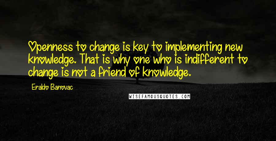 Eraldo Banovac quotes: Openness to change is key to implementing new knowledge. That is why one who is indifferent to change is not a friend of knowledge. Eraldo Banovac quotes: Openness to change is key to implementing new knowledge. That is why one who is indifferent to change is not a friend of knowledge.