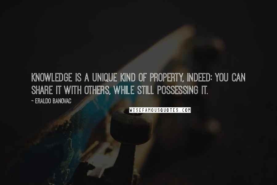 Eraldo Banovac quotes: Knowledge is a unique kind of property, indeed: you can share it with others, while still possessing it. Eraldo Banovac quotes: Knowledge is a unique kind of property, indeed: you can share it with others, while still possessing it.