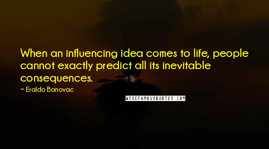 Eraldo Banovac quotes: When an influencing idea comes to life, people cannot exactly predict all its inevitable consequences. Eraldo Banovac quotes: When an influencing idea comes to life, people cannot exactly predict all its inevitable consequences.