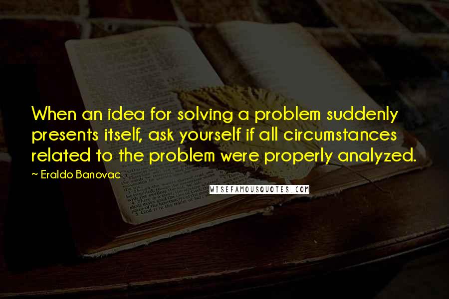 Eraldo Banovac quotes: When an idea for solving a problem suddenly presents itself, ask yourself if all circumstances related to the problem were properly analyzed. Eraldo Banovac quotes: When an idea for solving a problem suddenly presents itself, ask yourself if all circumstances related to the problem were properly analyzed.
