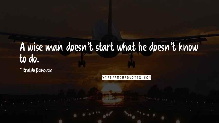 Eraldo Banovac quotes: A wise man doesn't start what he doesn't know to do.