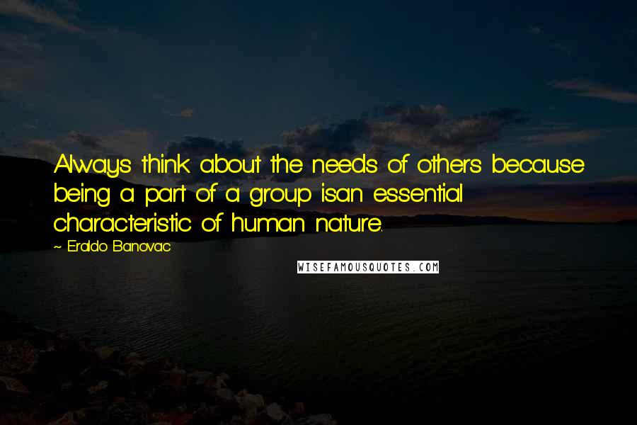 Eraldo Banovac quotes: Always think about the needs of others because being a part of a group isan essential characteristic of human nature. Eraldo Banovac quotes: Always think about the needs of others because being a part of a group isan essential characteristic of human nature.