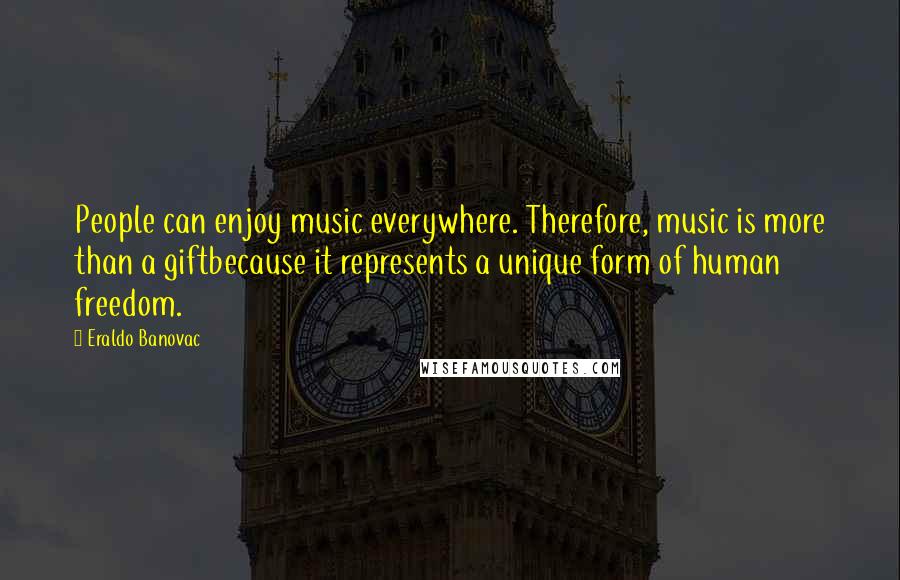 Eraldo Banovac quotes: People can enjoy music everywhere. Therefore, music is more than a giftbecause it represents a unique form of human freedom. Eraldo Banovac quotes: People can enjoy music everywhere. Therefore, music is more than a giftbecause it represents a unique form of human freedom.