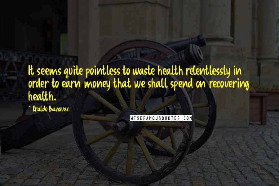 Eraldo Banovac quotes: It seems quite pointless to waste health relentlessly in order to earn money that we shall spend on recovering health.