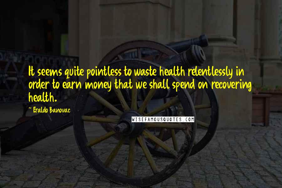 Eraldo Banovac quotes: It seems quite pointless to waste health relentlessly in order to earn money that we shall spend on recovering health. Eraldo Banovac quotes: It seems quite pointless to waste health relentlessly in order to earn money that we shall spend on recovering health.