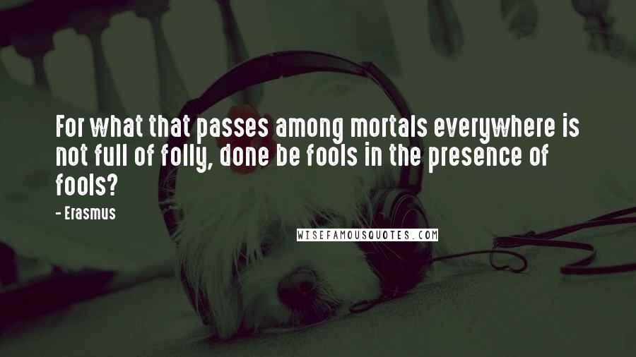 Erasmus quotes: For what that passes among mortals everywhere is not full of folly, done be fools in the presence of fools?