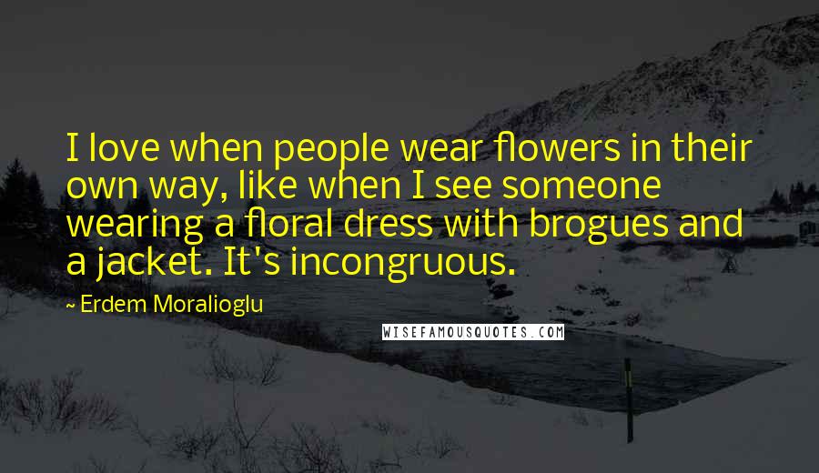 Erdem Moralioglu quotes: I love when people wear flowers in their own way, like when I see someone wearing a floral dress with brogues and a jacket. It's incongruous. Erdem Moralioglu quotes: I love when people wear flowers in their own way, like when I see someone wearing a floral dress with brogues and a jacket. It's incongruous.