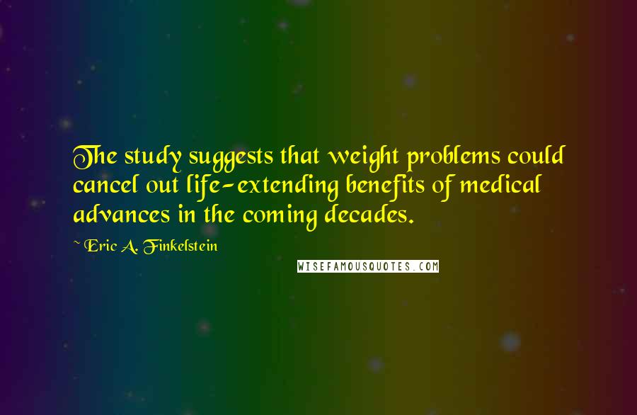 Eric A. Finkelstein quotes: The study suggests that weight problems could cancel out life-extending benefits of medical advances in the coming decades.