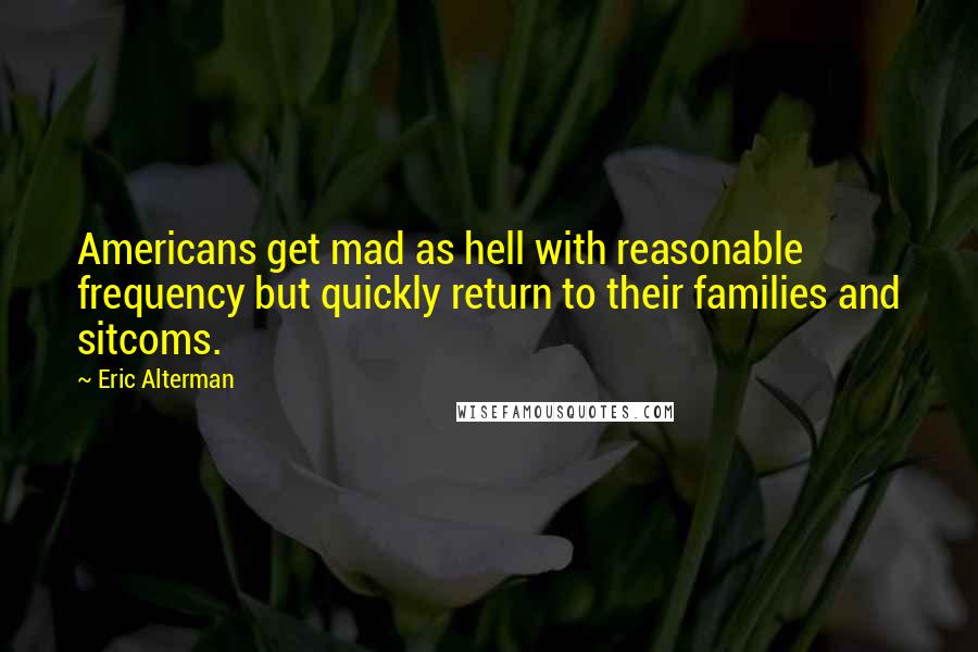Eric Alterman quotes: Americans get mad as hell with reasonable frequency but quickly return to their families and sitcoms. Eric Alterman quotes: Americans get mad as hell with reasonable frequency but quickly return to their families and sitcoms.