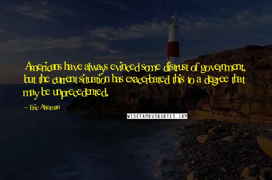 Eric Alterman quotes: Americans have always evinced some distrust of government, but the current situation has exacerbated this to a degree that may be unprecedented. Eric Alterman quotes: Americans have always evinced some distrust of government, but the current situation has exacerbated this to a degree that may be unprecedented.