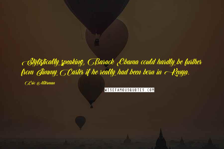 Eric Alterman quotes: Stylistically speaking, Barack Obama could hardly be further from Jimmy Carter if he really had been born in Kenya.