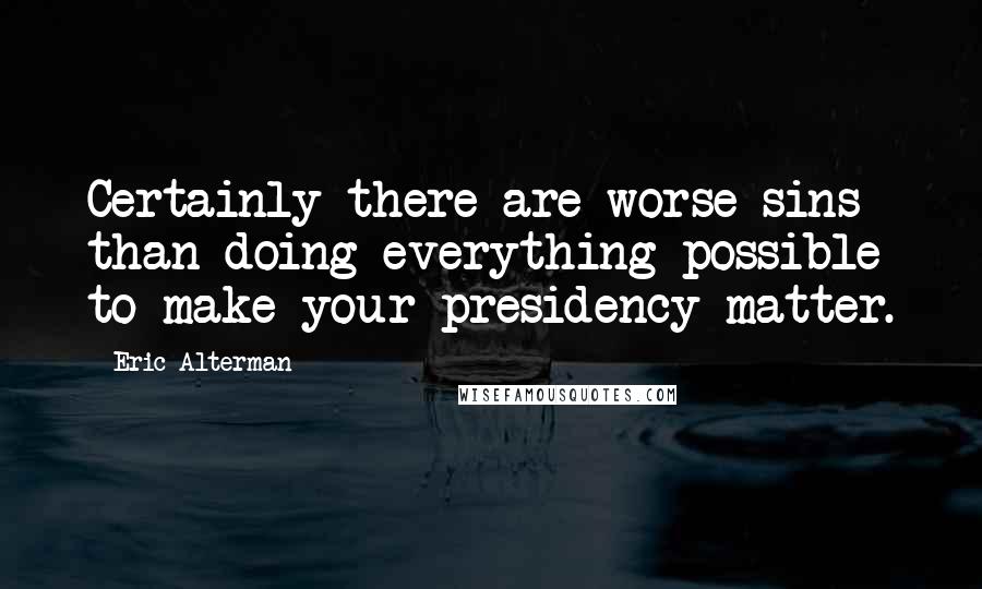 Eric Alterman quotes: Certainly there are worse sins than doing everything possible to make your presidency matter.