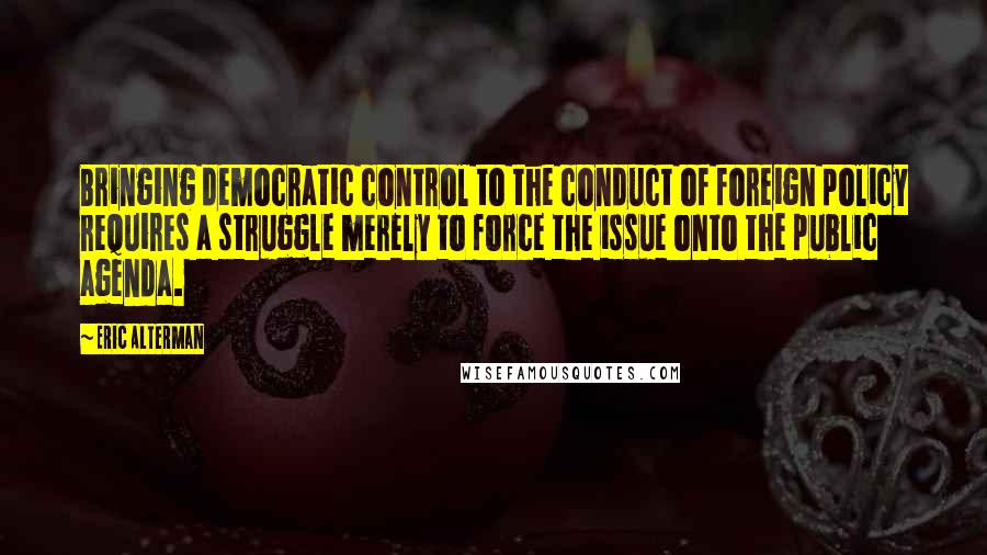 Eric Alterman quotes: Bringing democratic control to the conduct of foreign policy requires a struggle merely to force the issue onto the public agenda.