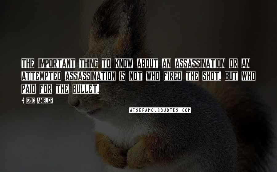 Eric Ambler quotes: The important thing to know about an assassination or an attempted assassination is not who fired the shot, but who paid for the bullet. Eric Ambler quotes: The important thing to know about an assassination or an attempted assassination is not who fired the shot, but who paid for the bullet.
