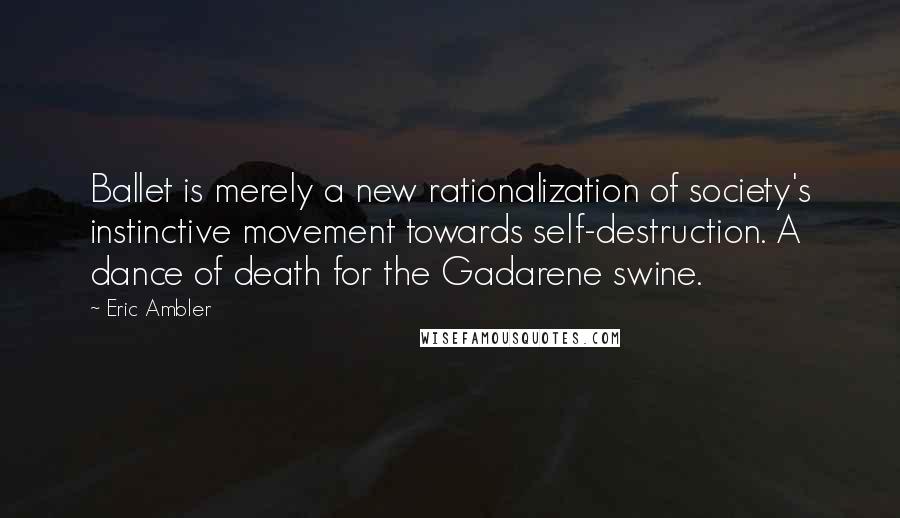 Eric Ambler quotes: Ballet is merely a new rationalization of society's instinctive movement towards self-destruction. A dance of death for the Gadarene swine. Eric Ambler quotes: Ballet is merely a new rationalization of society's instinctive movement towards self-destruction. A dance of death for the Gadarene swine.