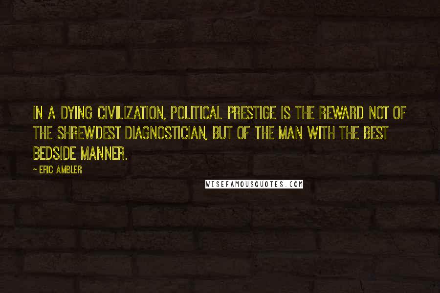 Eric Ambler quotes: In a dying civilization, political prestige is the reward not of the shrewdest diagnostician, but of the man with the best bedside manner.