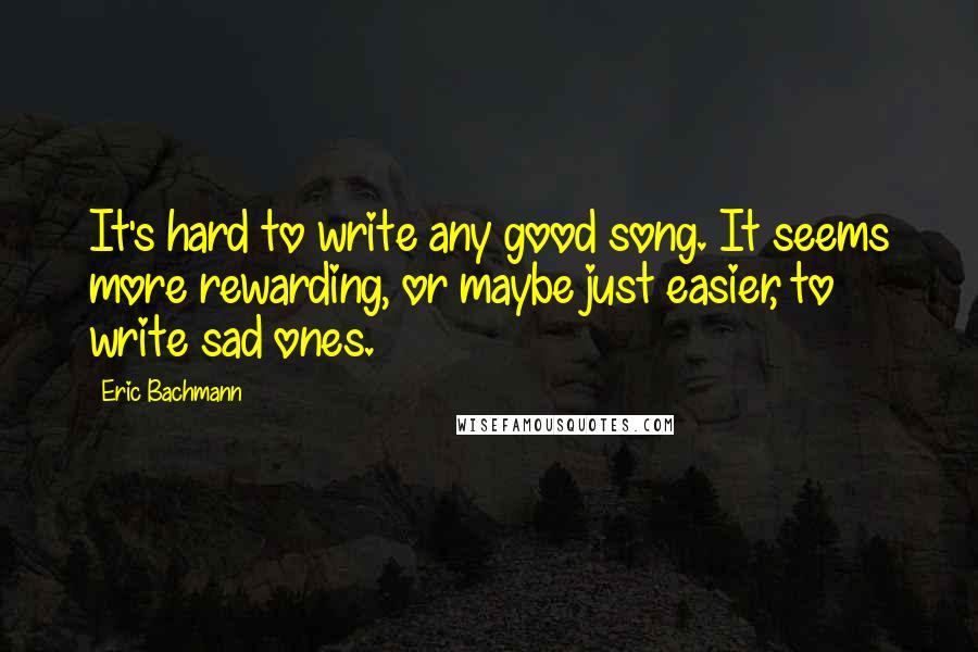 Eric Bachmann quotes: It's hard to write any good song. It seems more rewarding, or maybe just easier, to write sad ones.