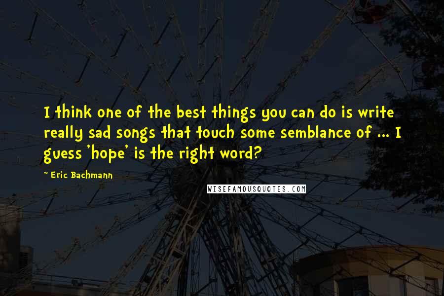 Eric Bachmann quotes: I think one of the best things you can do is write really sad songs that touch some semblance of ... I guess 'hope' is the right word? Eric Bachmann quotes: I think one of the best things you can do is write really sad songs that touch some semblance of ... I guess 'hope' is the right word?