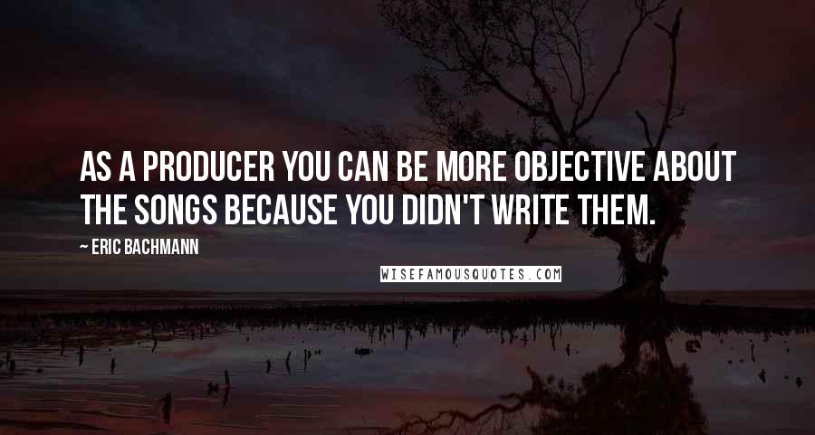 Eric Bachmann quotes: As a producer you can be more objective about the songs because you didn't write them.