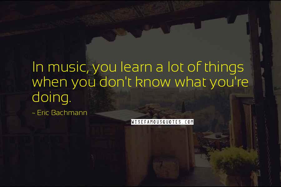 Eric Bachmann quotes: In music, you learn a lot of things when you don't know what you're doing.