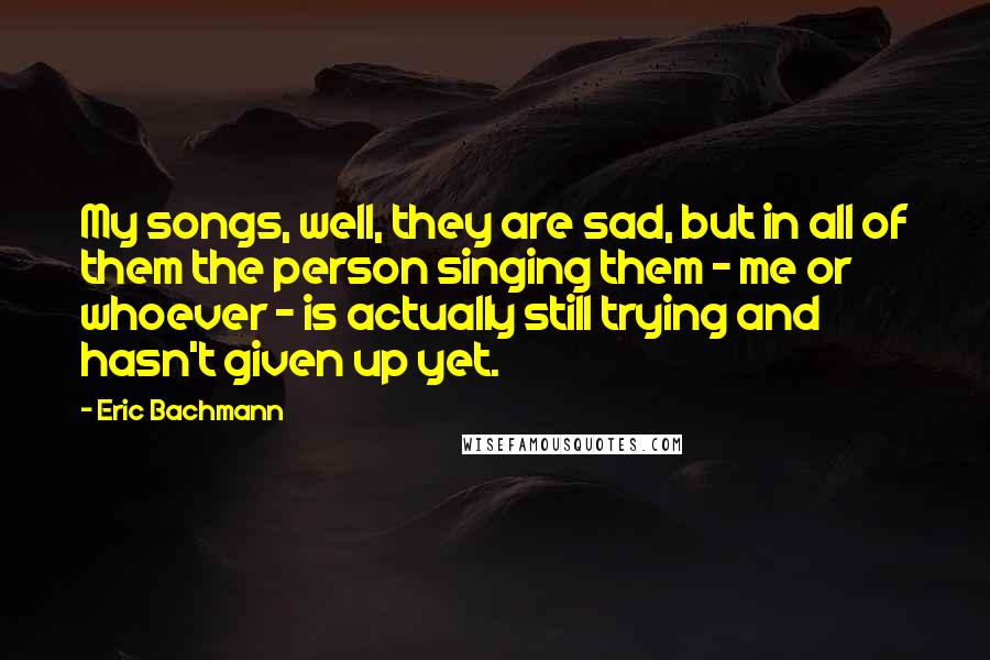 Eric Bachmann quotes: My songs, well, they are sad, but in all of them the person singing them - me or whoever - is actually still trying and hasn't given up yet.