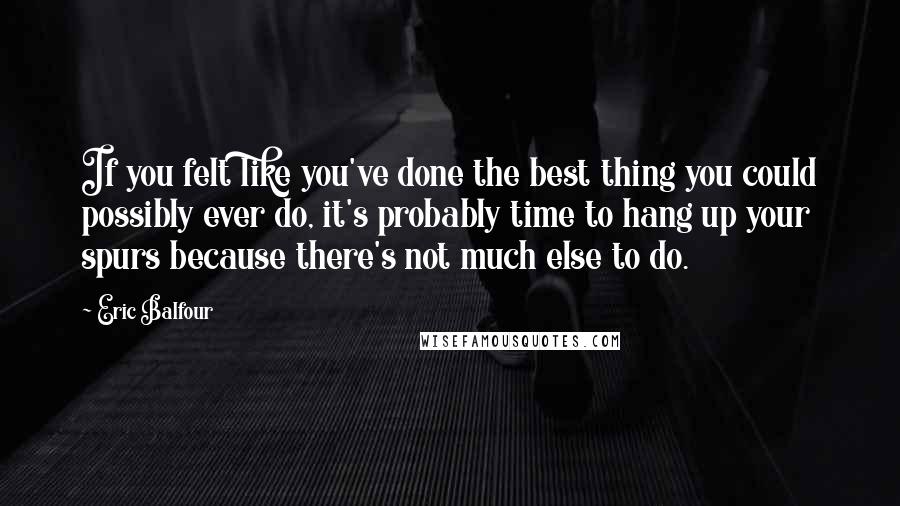 Eric Balfour quotes: If you felt like you've done the best thing you could possibly ever do, it's probably time to hang up your spurs because there's not much else to do.