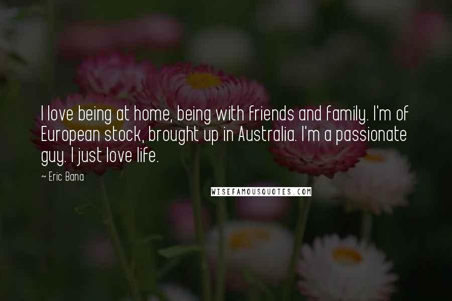 Eric Bana quotes: I love being at home, being with friends and family. I'm of European stock, brought up in Australia. I'm a passionate guy. I just love life.