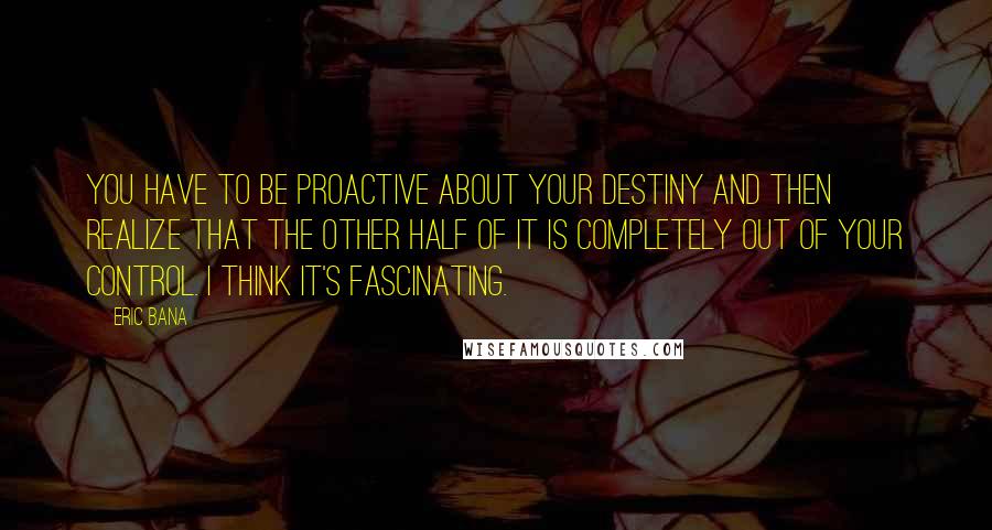Eric Bana quotes: You have to be proactive about your destiny and then realize that the other half of it is completely out of your control. I think it's fascinating.