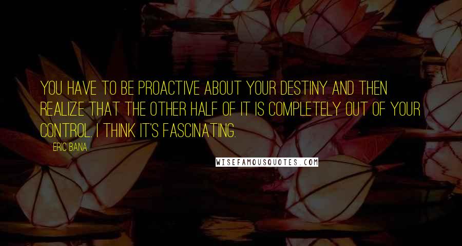 Eric Bana quotes: You have to be proactive about your destiny and then realize that the other half of it is completely out of your control. I think it's fascinating. Eric Bana quotes: You have to be proactive about your destiny and then realize that the other half of it is completely out of your control. I think it's fascinating.