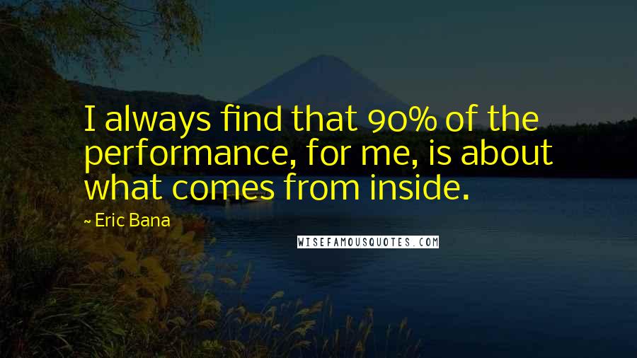 Eric Bana quotes: I always find that 90% of the performance, for me, is about what comes from inside.