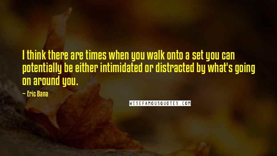 Eric Bana quotes: I think there are times when you walk onto a set you can potentially be either intimidated or distracted by what's going on around you. Eric Bana quotes: I think there are times when you walk onto a set you can potentially be either intimidated or distracted by what's going on around you.