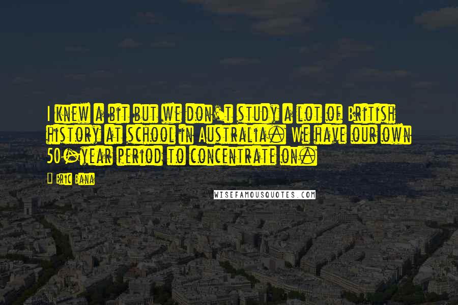 Eric Bana quotes: I knew a bit but we don't study a lot of British history at school in Australia. We have our own 50-year period to concentrate on.