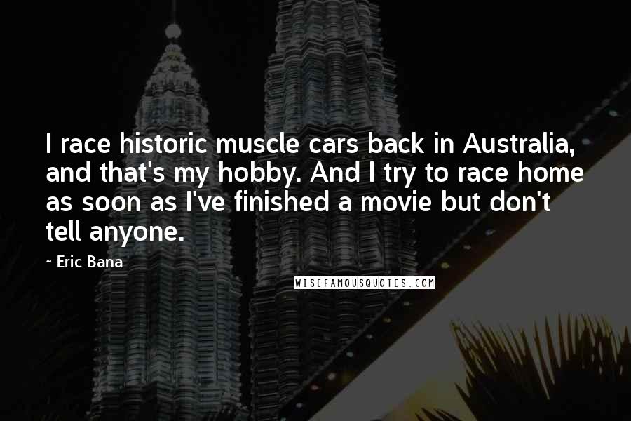 Eric Bana quotes: I race historic muscle cars back in Australia, and that's my hobby. And I try to race home as soon as I've finished a movie but don't tell anyone.