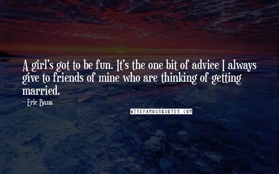 Eric Bana quotes: A girl's got to be fun. It's the one bit of advice I always give to friends of mine who are thinking of getting married. Eric Bana quotes: A girl's got to be fun. It's the one bit of advice I always give to friends of mine who are thinking of getting married.