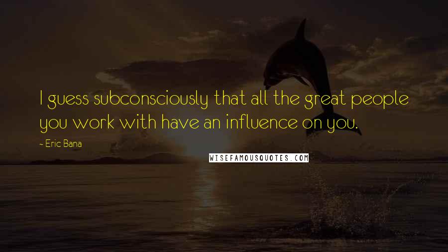 Eric Bana quotes: I guess subconsciously that all the great people you work with have an influence on you.