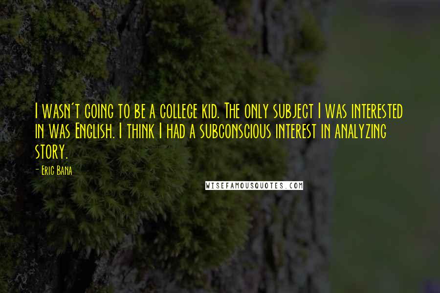 Eric Bana quotes: I wasn't going to be a college kid. The only subject I was interested in was English. I think I had a subconscious interest in analyzing story. Eric Bana quotes: I wasn't going to be a college kid. The only subject I was interested in was English. I think I had a subconscious interest in analyzing story.
