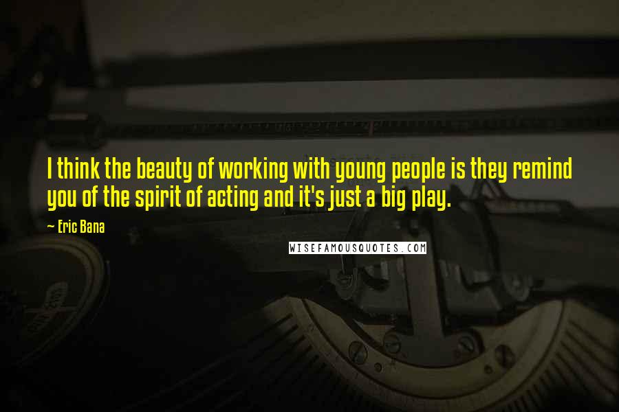 Eric Bana quotes: I think the beauty of working with young people is they remind you of the spirit of acting and it's just a big play.