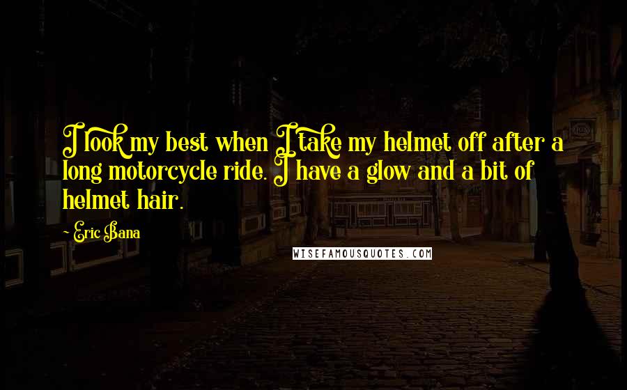 Eric Bana quotes: I look my best when I take my helmet off after a long motorcycle ride. I have a glow and a bit of helmet hair. Eric Bana quotes: I look my best when I take my helmet off after a long motorcycle ride. I have a glow and a bit of helmet hair.